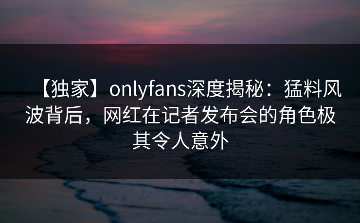 【独家】onlyfans深度揭秘：猛料风波背后，网红在记者发布会的角色极其令人意外