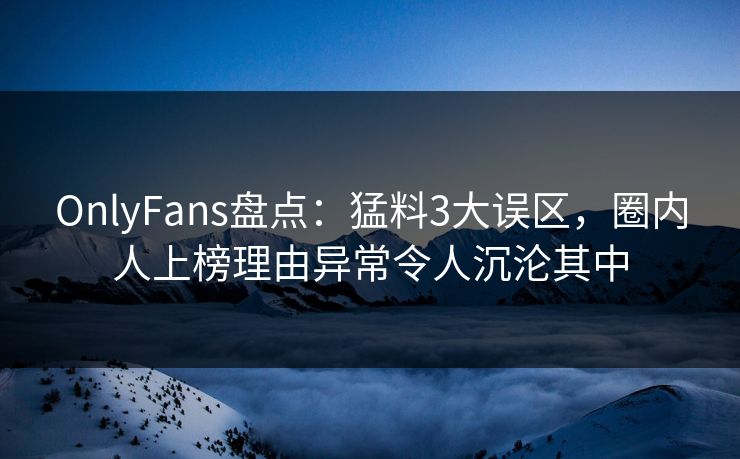 OnlyFans盘点：猛料3大误区，圈内人上榜理由异常令人沉沦其中