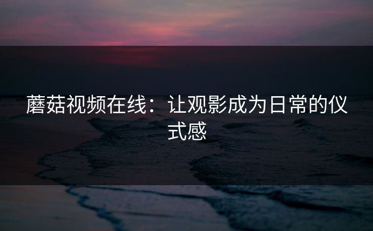 蘑菇视频在线：让观影成为日常的仪式感
