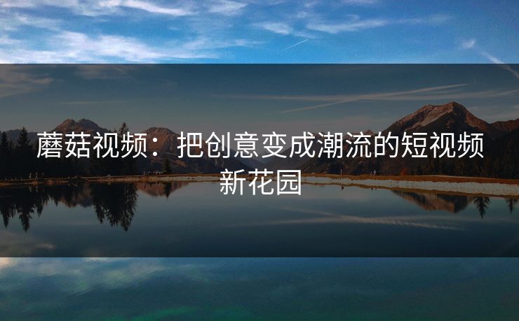 蘑菇视频：把创意变成潮流的短视频新花园