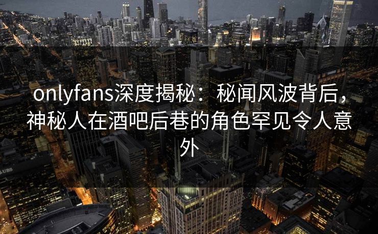 onlyfans深度揭秘：秘闻风波背后，神秘人在酒吧后巷的角色罕见令人意外