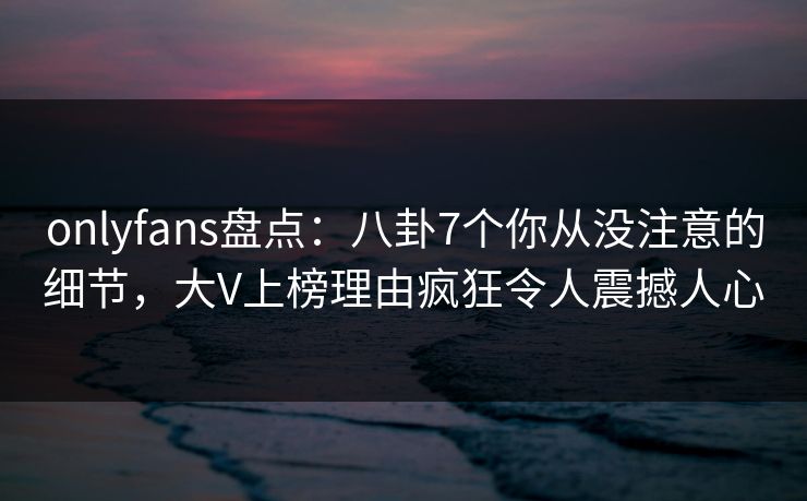 onlyfans盘点：八卦7个你从没注意的细节，大V上榜理由疯狂令人震撼人心