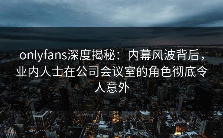 onlyfans深度揭秘:内幕风波背后,业内人士在公司会议室的角色彻底令人意外 onlyfans深度揭秘:内幕风波背后,业内人士在公司会议室的角色彻底令人意外