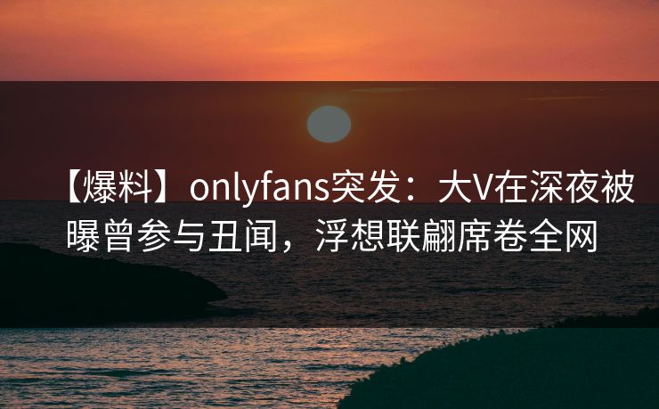 【爆料】onlyfans突发:大V在深夜被曝曾参与丑闻,浮想联翩席卷全网 【爆料】onlyfans突发:大V在深夜被曝曾参与丑闻,浮想联翩席卷全网