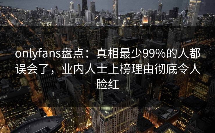 onlyfans盘点:真相最少99%的人都误会了,业内人士上榜理由彻底令人脸红 onlyfans盘点:真相最少99%的人都误会了,业内人士上榜理由彻底令人脸红