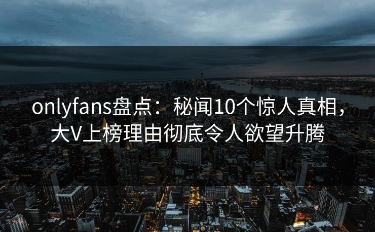 onlyfans盘点：秘闻10个惊人真相，大V上榜理由彻底令人欲望升腾
