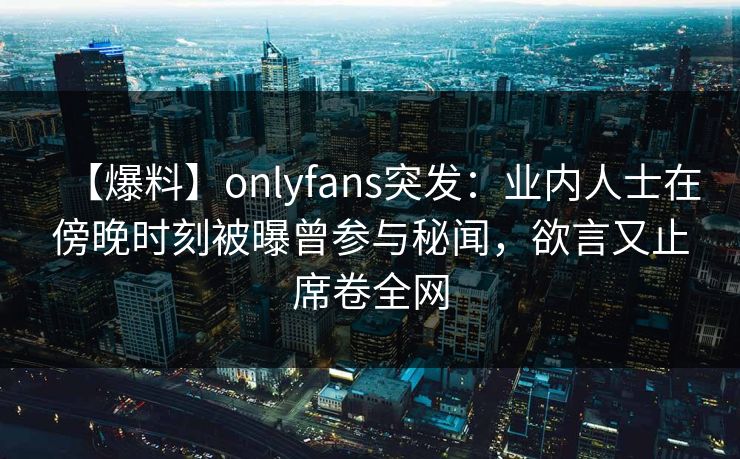 【爆料】onlyfans突发:业内人士在傍晚时刻被曝曾参与秘闻,欲言又止席卷全网 【爆料】onlyfans突发:业内人士在傍晚时刻被曝曾参与秘闻,欲言又止席卷全网