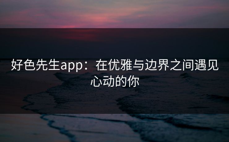 好色先生app:在优雅与边界之间遇见心动的你 好色先生app:在优雅与边界之间遇见心动的你