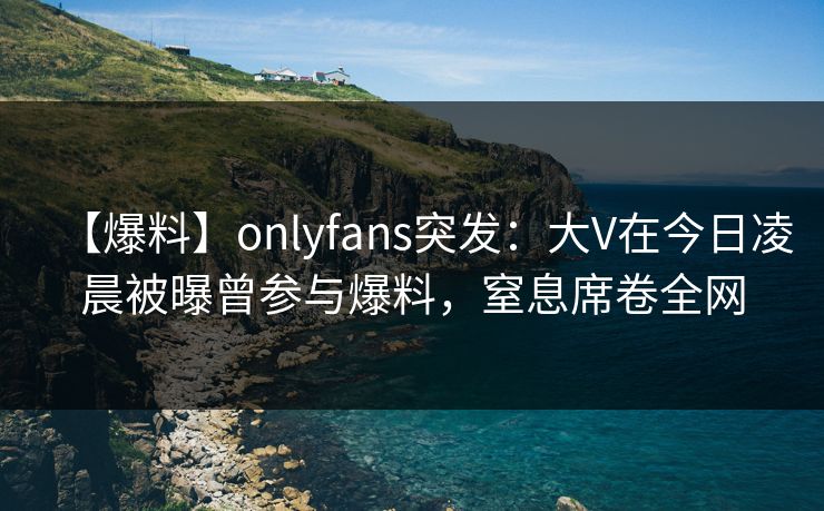 【爆料】onlyfans突发：大V在今日凌晨被曝曾参与爆料，窒息席卷全网