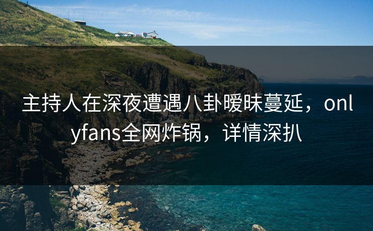 主持人在深夜遭遇八卦暧昧蔓延，onlyfans全网炸锅，详情深扒