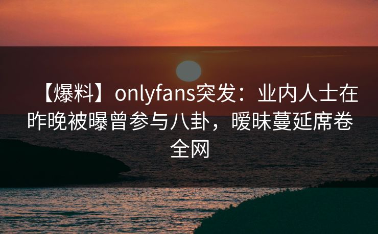 【爆料】onlyfans突发:业内人士在昨晚被曝曾参与八卦,暧昧蔓延席卷全网 【爆料】onlyfans突发:业内人士在昨晚被曝曾参与八卦,暧昧蔓延席卷全网