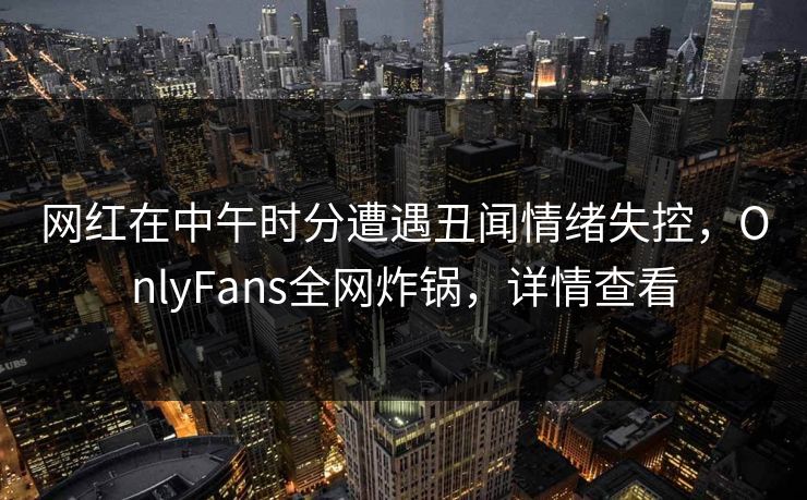网红在中午时分遭遇丑闻情绪失控,OnlyFans全网炸锅,详情查看 网红在中午时分遭遇丑闻情绪失控,OnlyFans全网炸锅,详情查看