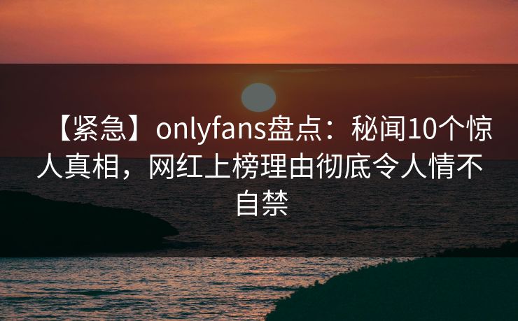【紧急】onlyfans盘点:秘闻10个惊人真相,网红上榜理由彻底令人情不自禁 【紧急】onlyfans盘点:秘闻10个惊人真相,网红上榜理由彻底令人情不自禁