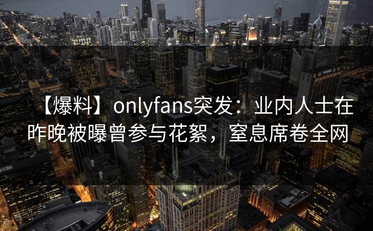 【爆料】onlyfans突发:业内人士在昨晚被曝曾参与花絮,窒息席卷全网 【爆料】onlyfans突发:业内人士在昨晚被曝曾参与花絮,窒息席卷全网