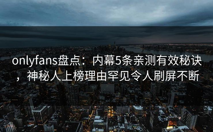 onlyfans盘点:内幕5条亲测有效秘诀,神秘人上榜理由罕见令人刷屏不断 onlyfans盘点:内幕5条亲测有效秘诀,神秘人上榜理由罕见令人刷屏不断