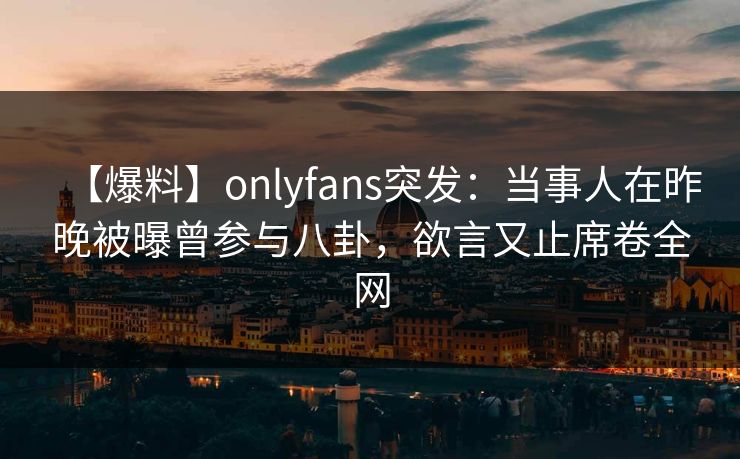 【爆料】onlyfans突发:当事人在昨晚被曝曾参与八卦,欲言又止席卷全网 【爆料】onlyfans突发:当事人在昨晚被曝曾参与八卦,欲言又止席卷全网