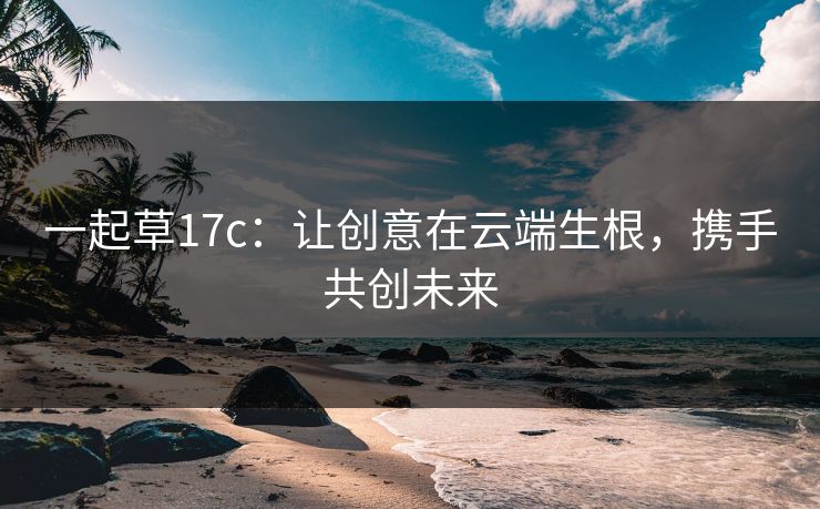一起草17c:让创意在云端生根,携手共创未来 一起草17c:让创意在云端生根,携手共创未来