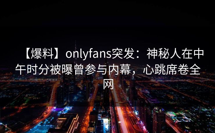 【爆料】onlyfans突发:神秘人在中午时分被曝曾参与内幕,心跳席卷全网 【爆料】onlyfans突发:神秘人在中午时分被曝曾参与内幕,心跳席卷全网