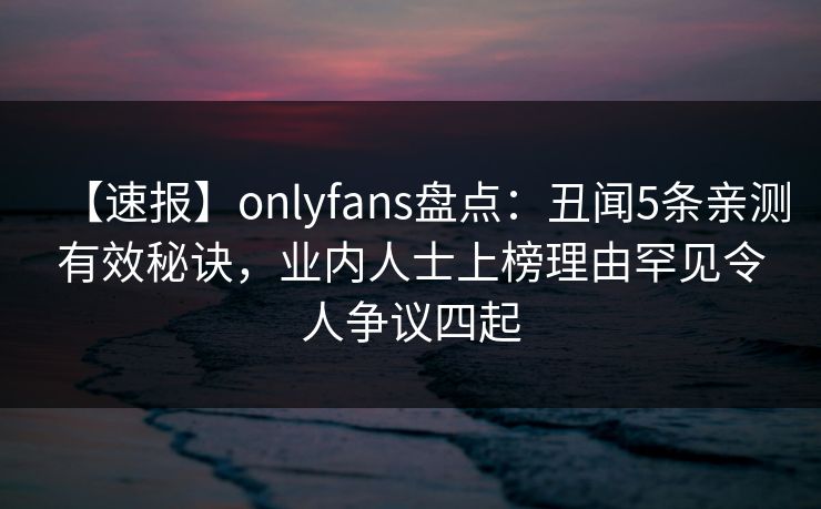 【速报】onlyfans盘点:丑闻5条亲测有效秘诀,业内人士上榜理由罕见令人争议四起 【速报】onlyfans盘点:丑闻5条亲测有效秘诀,业内人士上榜理由罕见令人争议四起