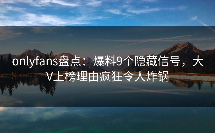 onlyfans盘点:爆料9个隐藏信号,大V上榜理由疯狂令人炸锅 onlyfans盘点:爆料9个隐藏信号,大V上榜理由疯狂令人炸锅