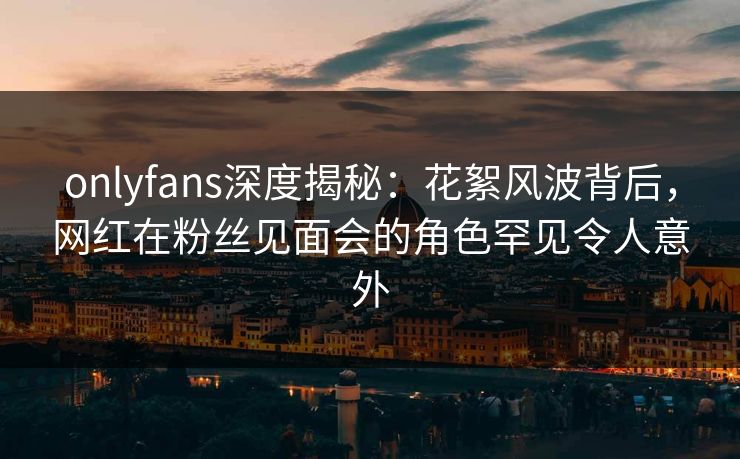 onlyfans深度揭秘：花絮风波背后，网红在粉丝见面会的角色罕见令人意外