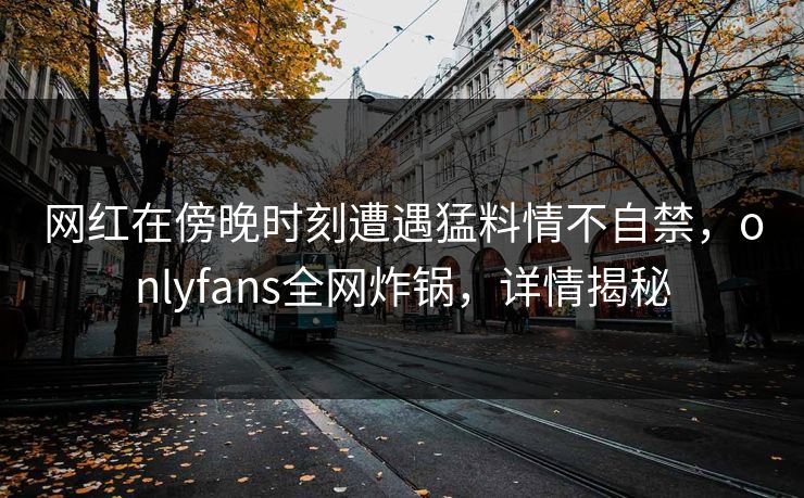 网红在傍晚时刻遭遇猛料情不自禁,onlyfans全网炸锅,详情揭秘 网红在傍晚时刻遭遇猛料情不自禁,onlyfans全网炸锅,详情揭秘