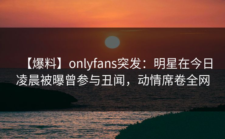 【爆料】onlyfans突发:明星在今日凌晨被曝曾参与丑闻,动情席卷全网 【爆料】onlyfans突发:明星在今日凌晨被曝曾参与丑闻,动情席卷全网