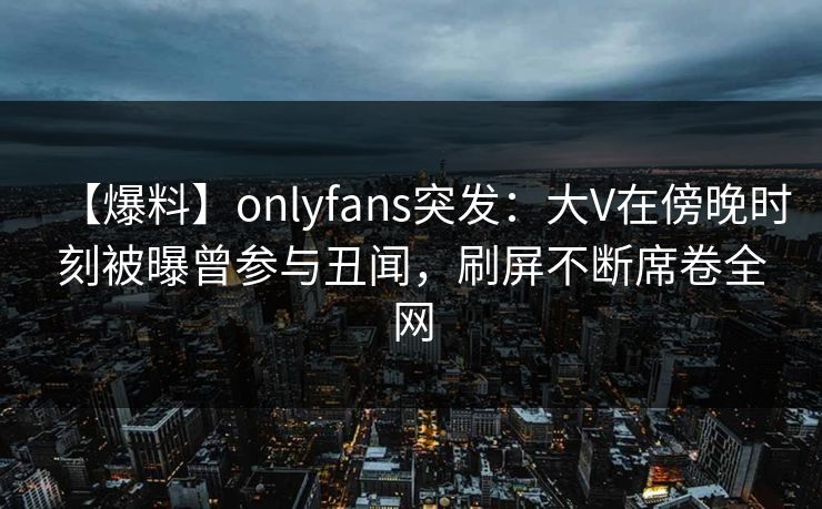 【爆料】onlyfans突发:大V在傍晚时刻被曝曾参与丑闻,刷屏不断席卷全网 【爆料】onlyfans突发:大V在傍晚时刻被曝曾参与丑闻,刷屏不断席卷全网