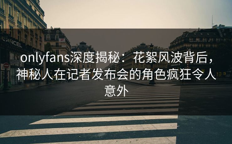 onlyfans深度揭秘:花絮风波背后,神秘人在记者发布会的角色疯狂令人意外 onlyfans深度揭秘:花絮风波背后,神秘人在记者发布会的角色疯狂令人意外