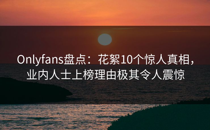 Onlyfans盘点:花絮10个惊人真相,业内人士上榜理由极其令人震惊 Onlyfans盘点:花絮10个惊人真相,业内人士上榜理由极其令人震惊