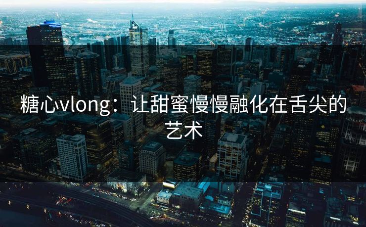 糖心vlong:让甜蜜慢慢融化在舌尖的艺术 糖心vlong:让甜蜜慢慢融化在舌尖的艺术