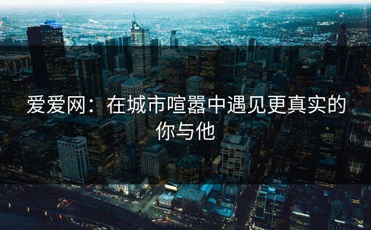 爱爱网:在城市喧嚣中遇见更真实的你与他 爱爱网:在城市喧嚣中遇见更真实的你与他
