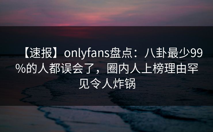 【速报】onlyfans盘点:八卦最少99%的人都误会了,圈内人上榜理由罕见令人炸锅 【速报】onlyfans盘点:八卦最少99%的人都误会了,圈内人上榜理由罕见令人炸锅