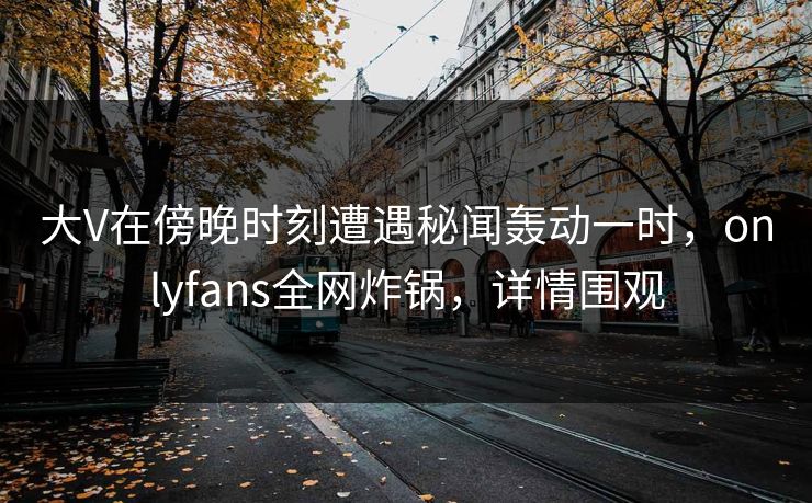 大V在傍晚时刻遭遇秘闻轰动一时,onlyfans全网炸锅,详情围观 大V在傍晚时刻遭遇秘闻轰动一时,onlyfans全网炸锅,详情围观