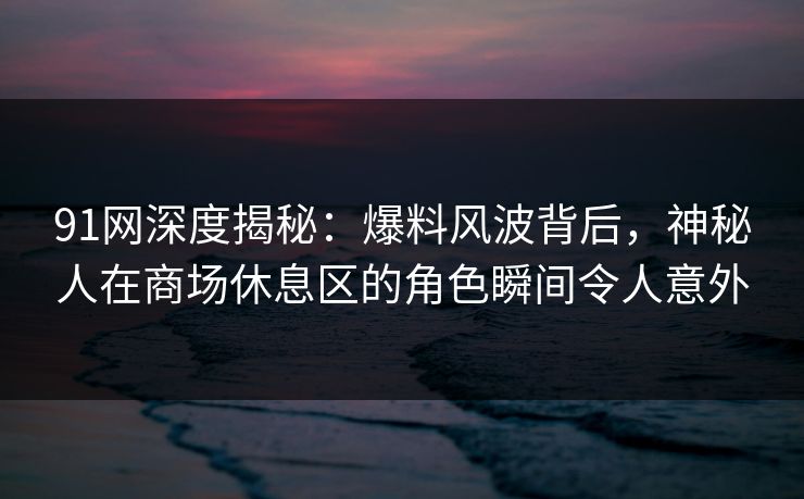 91网深度揭秘:爆料风波背后,神秘人在商场休息区的角色瞬间令人意外 91网深度揭秘:爆料风波背后,神秘人在商场休息区的角色瞬间令人意外