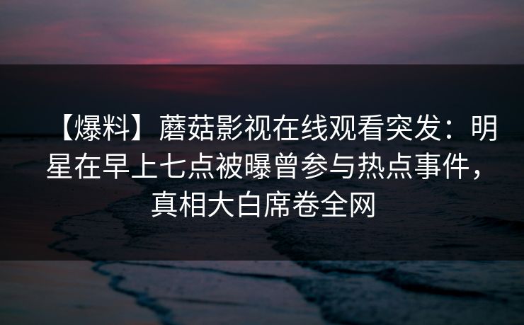 【爆料】蘑菇影视在线观看突发:明星在早上七点被曝曾参与热点事件,真相大白席卷全网 【爆料】蘑菇影视在线观看突发:明星在早上七点被曝曾参与热点事件,真相大白席卷全网