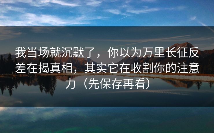 我当场就沉默了，你以为万里长征反差在揭真相，其实它在收割你的注意力（先保存再看）