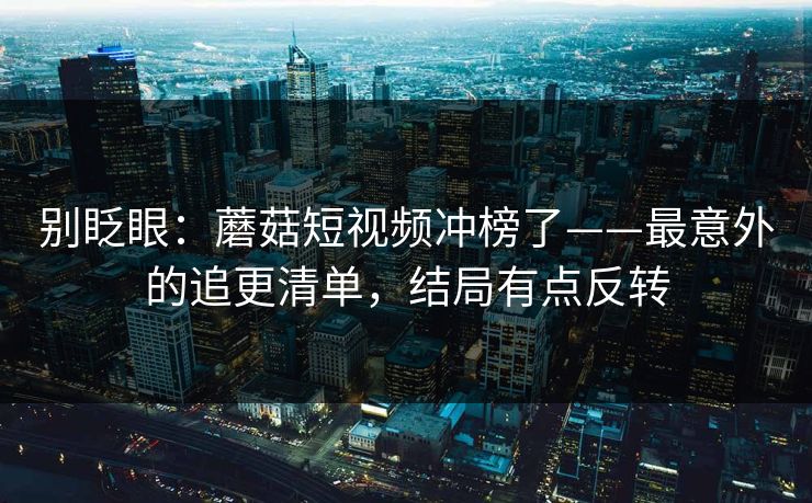 别眨眼:蘑菇短视频冲榜了——最意外的追更清单,结局有点反转 别眨眼:蘑菇短视频冲榜了——最意外的追更清单,结局有点反转