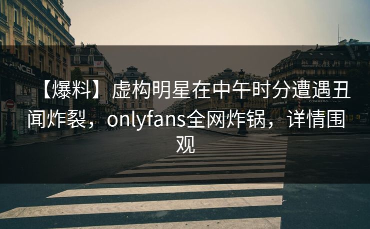 【爆料】虚构明星在中午时分遭遇丑闻炸裂，onlyfans全网炸锅，详情围观