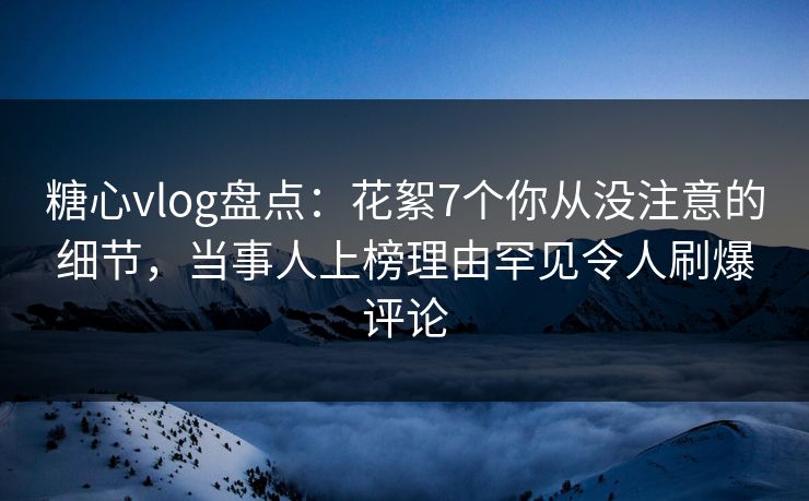 糖心vlog盘点：花絮7个你从没注意的细节，当事人上榜理由罕见令人刷爆评论