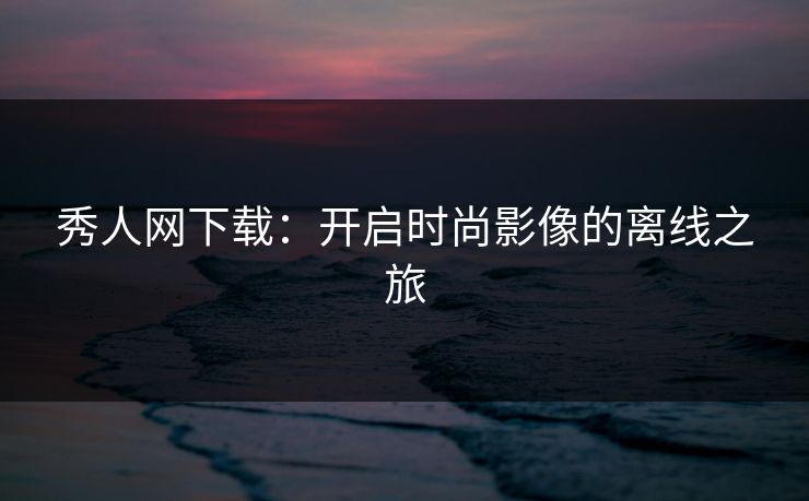 秀人网下载：开启时尚影像的离线之旅