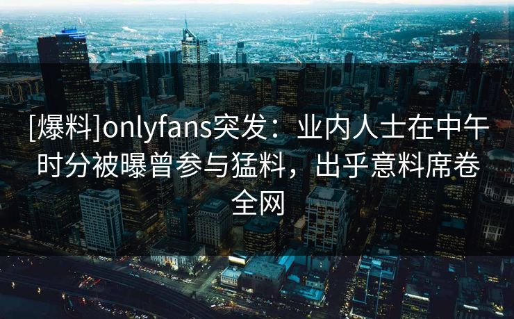 [爆料]onlyfans突发：业内人士在中午时分被曝曾参与猛料，出乎意料席卷全网