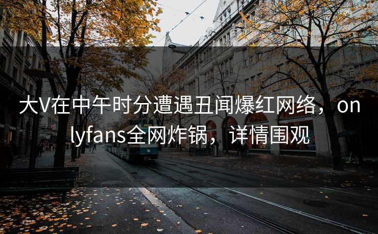 大V在中午时分遭遇丑闻爆红网络，onlyfans全网炸锅，详情围观