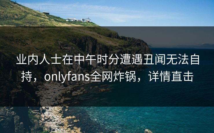 业内人士在中午时分遭遇丑闻无法自持，onlyfans全网炸锅，详情直击