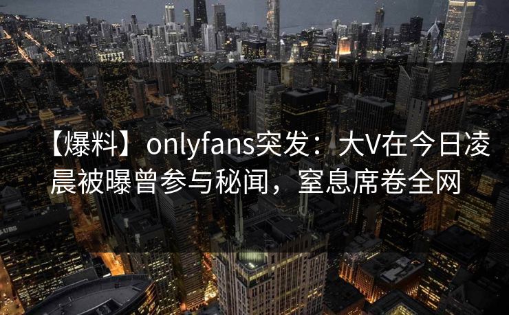 【爆料】onlyfans突发:大V在今日凌晨被曝曾参与秘闻,窒息席卷全网 【爆料】onlyfans突发:大V在今日凌晨被曝曾参与秘闻,窒息席卷全网