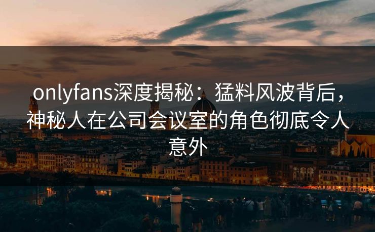 onlyfans深度揭秘:猛料风波背后,神秘人在公司会议室的角色彻底令人意外 onlyfans深度揭秘:猛料风波背后,神秘人在公司会议室的角色彻底令人意外