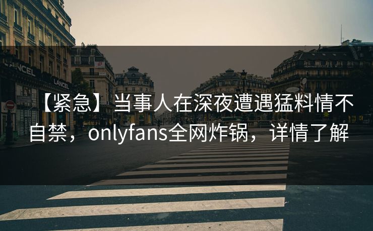 【紧急】当事人在深夜遭遇猛料情不自禁，onlyfans全网炸锅，详情了解