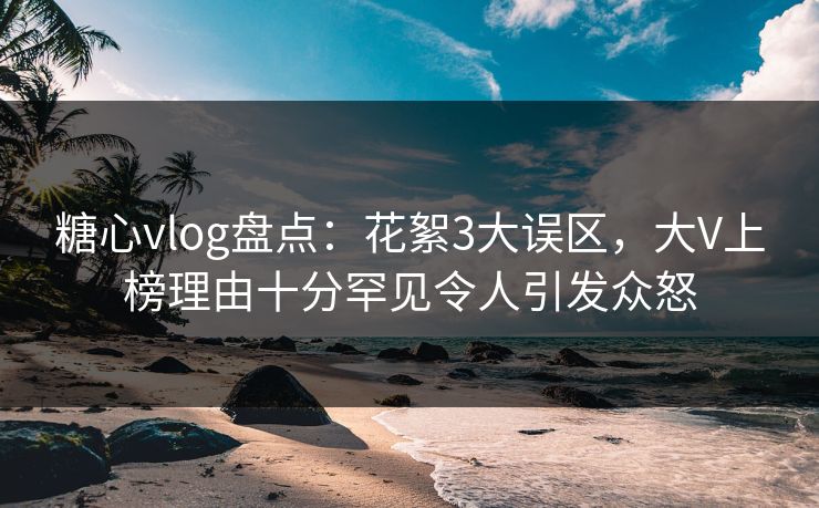 糖心vlog盘点：花絮3大误区，大V上榜理由十分罕见令人引发众怒