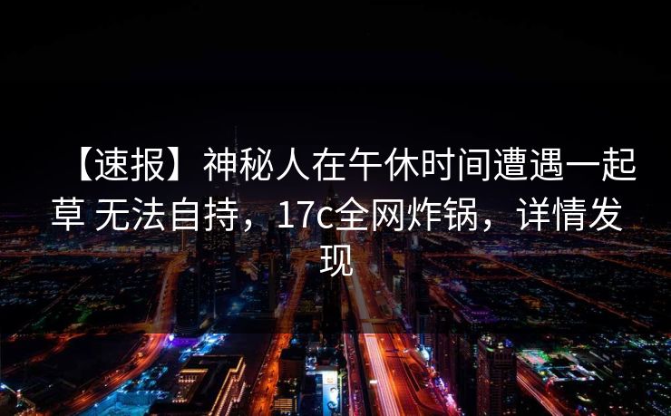 【速报】神秘人在午休时间遭遇一起草 无法自持,17c全网炸锅,详情发现 【速报】神秘人在午休时间遭遇一起草 无法自持,17c全网炸锅,详情发现