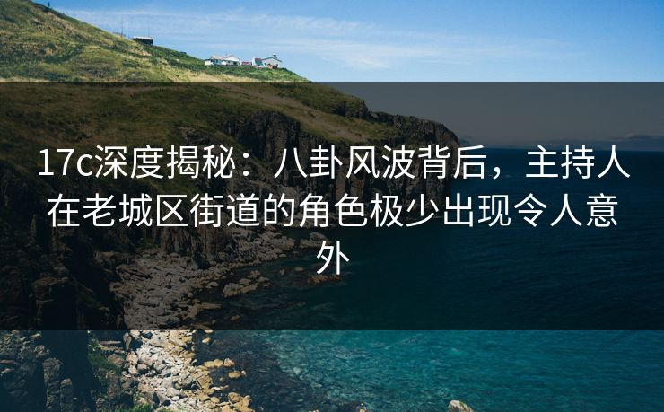 17c深度揭秘：八卦风波背后，主持人在老城区街道的角色极少出现令人意外